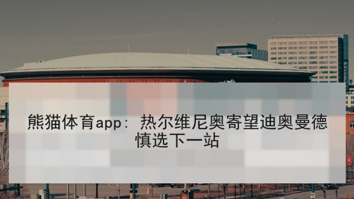 熊猫体育app: 热尔维尼奥寄望迪奥曼德慎选下一站