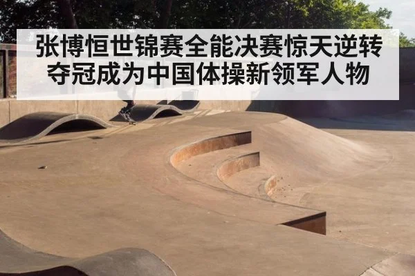 张博恒世锦赛全能决赛惊天逆转夺冠成为中国体操新领军人物