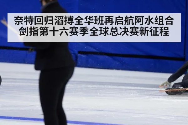 奈特回归滔搏全华班再启航阿水组合剑指第十六赛季全球总决赛新征程