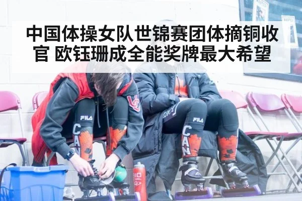 中国体操女队世锦赛团体摘铜收官 欧钰珊成全能奖牌最大希望